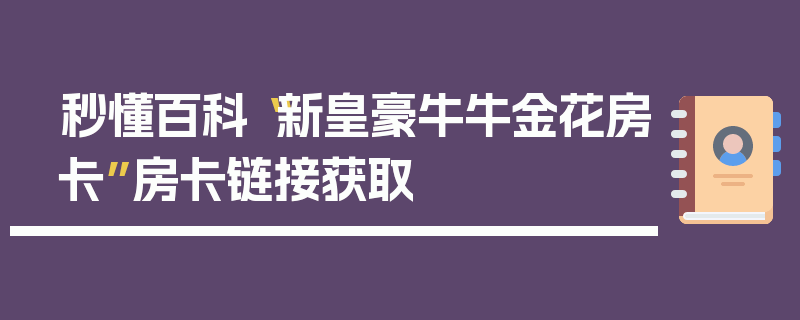 秒懂百科“新皇豪牛牛金花房卡”房卡链接获取