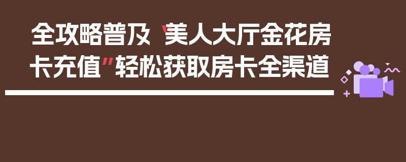 全攻略普及“美人大厅金花房卡充值”轻松获取房卡全渠道